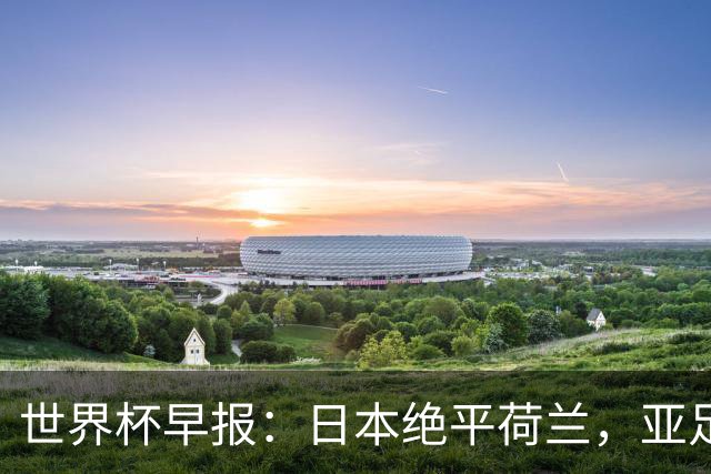 世界杯早报：日本绝平荷兰，亚足联球队仍不败 德国7-1大胜库拉索